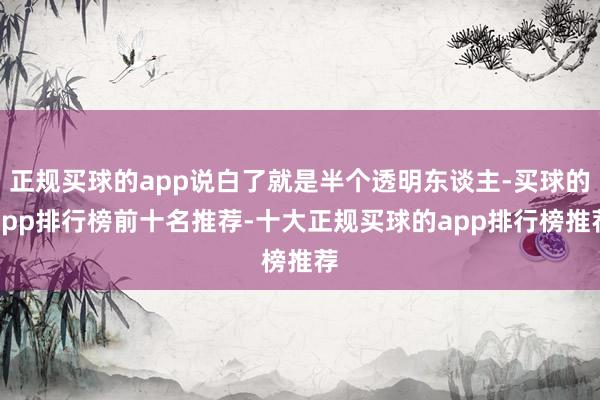 正规买球的app说白了就是半个透明东谈主-买球的app排行榜前十名推荐-十大正规买球的app排行榜推荐