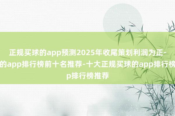 正规买球的app预测2025年收尾策划利润为正-买球的app排行榜前十名推荐-十大正规买球的app排行榜推荐