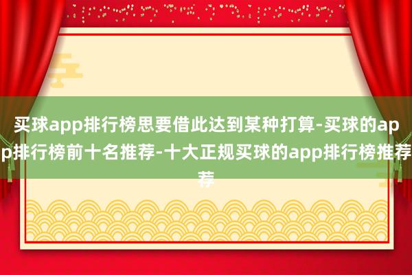 买球app排行榜思要借此达到某种打算-买球的app排行榜前十名推荐-十大正规买球的app排行榜推荐