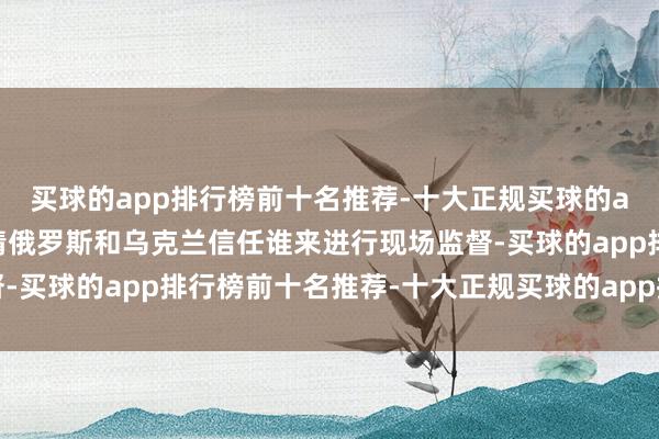 买球的app排行榜前十名推荐-十大正规买球的app排行榜推荐需要详情俄罗斯和乌克兰信任谁来进行现场监督-买球的app排行榜前十名推荐-十大正规买球的app排行榜推荐