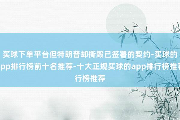 买球下单平台但特朗普却撕毁已签署的契约-买球的app排行榜前十名推荐-十大正规买球的app排行榜推荐