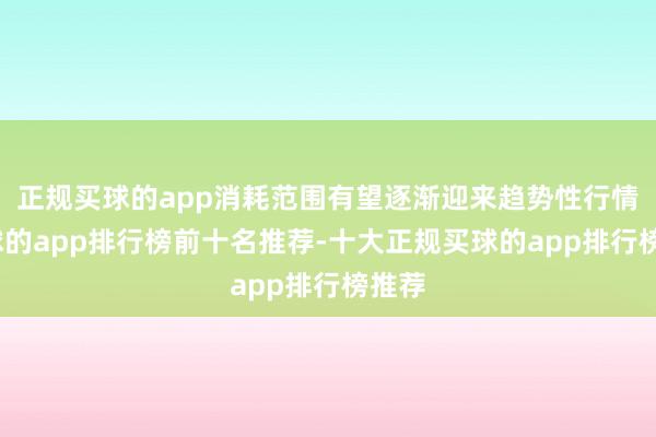 正规买球的app消耗范围有望逐渐迎来趋势性行情-买球的app排行榜前十名推荐-十大正规买球的app排行榜推荐