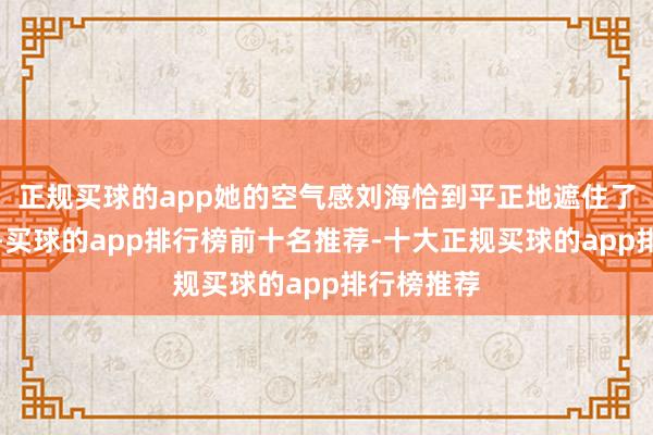 正规买球的app她的空气感刘海恰到平正地遮住了眼部凹下-买球的app排行榜前十名推荐-十大正规买球的app排行榜推荐