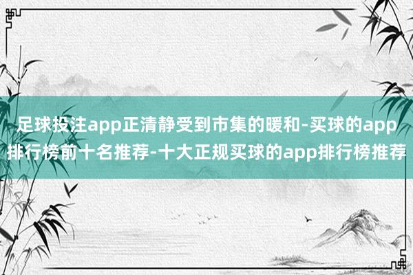 足球投注app正清静受到市集的暖和-买球的app排行榜前十名推荐-十大正规买球的app排行榜推荐