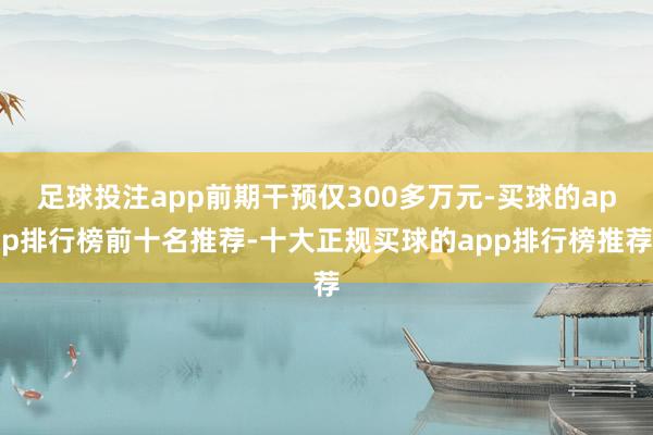 足球投注app前期干预仅300多万元-买球的app排行榜前十名推荐-十大正规买球的app排行榜推荐
