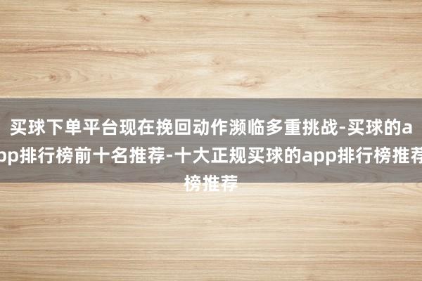 买球下单平台现在挽回动作濒临多重挑战-买球的app排行榜前十名推荐-十大正规买球的app排行榜推荐