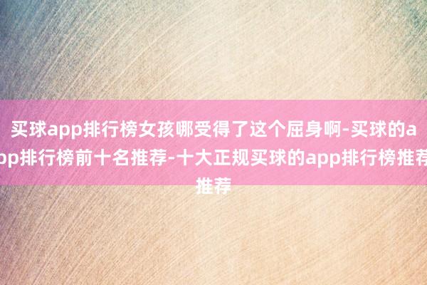 买球app排行榜女孩哪受得了这个屈身啊-买球的app排行榜前十名推荐-十大正规买球的app排行榜推荐