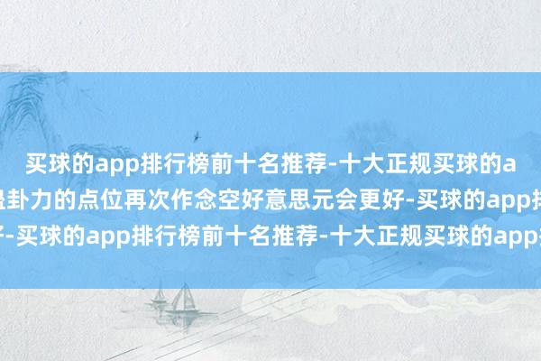 买球的app排行榜前十名推荐-十大正规买球的app排行榜推荐在更具蛊卦力的点位再次作念空好意思元会更好-买球的app排行榜前十名推荐-十大正规买球的app排行榜推荐