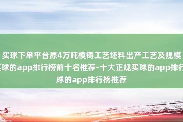 买球下单平台原4万吨模铸工艺坯料出产工艺及规模不变-买球的app排行榜前十名推荐-十大正规买球的app排行榜推荐