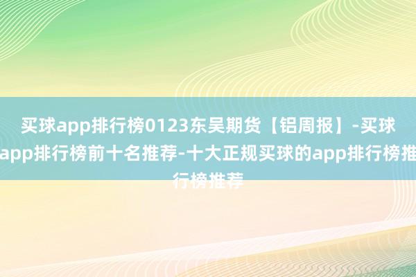 买球app排行榜0123东吴期货【铝周报】-买球的app排行榜前十名推荐-十大正规买球的app排行榜推荐