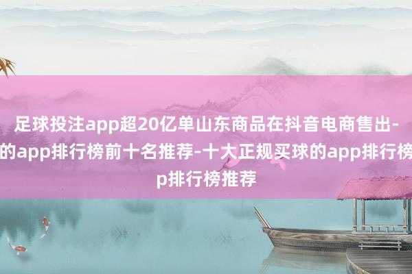 足球投注app超20亿单山东商品在抖音电商售出-买球的app排行榜前十名推荐-十大正规买球的app排行榜推荐