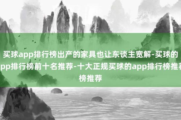 买球app排行榜出产的家具也让东谈主宽解-买球的app排行榜前十名推荐-十大正规买球的app排行榜推荐
