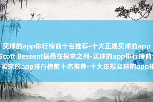 买球的app排行榜前十名推荐-十大正规买球的app排行榜推荐基金司理Scott Bessent据悉在探求之列-买球的app排行榜前十名推荐-十大正规买球的app排行榜推荐