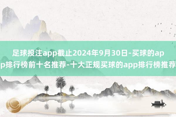 足球投注app截止2024年9月30日-买球的app排行榜前十名推荐-十大正规买球的app排行榜推荐