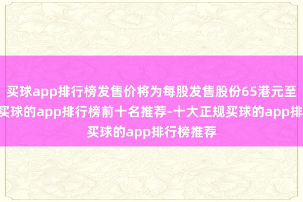 买球app排行榜发售价将为每股发售股份65港元至73港元-买球的app排行榜前十名推荐-十大正规买球的app排行榜推荐