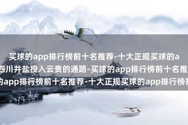 买球的app排行榜前十名推荐-十大正规买球的app排行榜推荐这里是四川井盐投入云贵的通路-买球的app排行榜前十名推荐-十大正规买球的app排行榜推荐