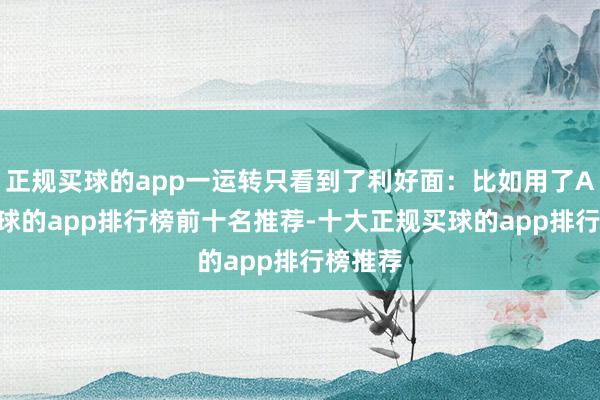 正规买球的app一运转只看到了利好面：比如用了AI后-买球的app排行榜前十名推荐-十大正规买球的app排行榜推荐