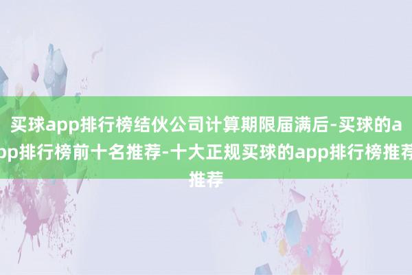 买球app排行榜结伙公司计算期限届满后-买球的app排行榜前十名推荐-十大正规买球的app排行榜推荐