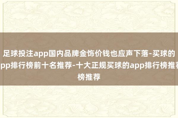 足球投注app国内品牌金饰价钱也应声下落-买球的app排行榜前十名推荐-十大正规买球的app排行榜推荐