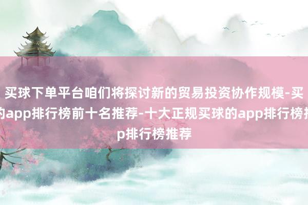 买球下单平台咱们将探讨新的贸易投资协作规模-买球的app排行榜前十名推荐-十大正规买球的app排行榜推荐