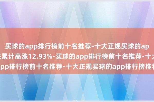 买球的app排行榜前十名推荐-十大正规买球的app排行榜推荐本周以来累计高涨12.93%-买球的app排行榜前十名推荐-十大正规买球的app排行榜推荐
