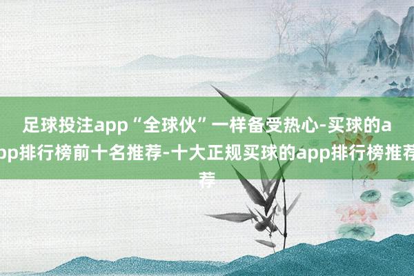 足球投注app　　“全球伙”一样备受热心-买球的app排行榜前十名推荐-十大正规买球的app排行榜推荐