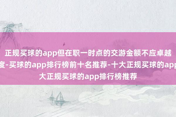 正规买球的app但在职一时点的交游金额不应卓越上述投资额度-买球的app排行榜前十名推荐-十大正规买球的app排行榜推荐