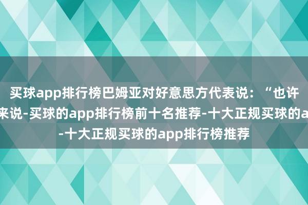 买球app排行榜巴姆亚对好意思方代表说：“也许对某些东谈主来说-买球的app排行榜前十名推荐-十大正规买球的app排行榜推荐