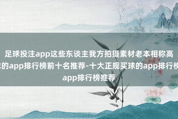 足球投注app这些东谈主我方拍摄素材老本相称高-买球的app排行榜前十名推荐-十大正规买球的app排行榜推荐