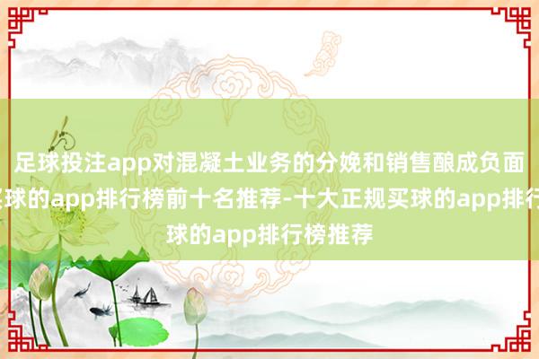足球投注app对混凝土业务的分娩和销售酿成负面影响-买球的app排行榜前十名推荐-十大正规买球的app排行榜推荐