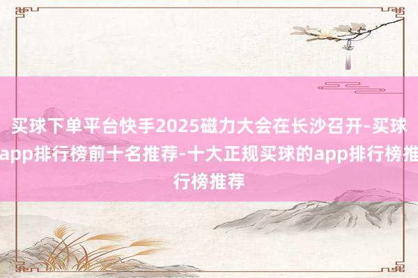 买球下单平台快手2025磁力大会在长沙召开-买球的app排行榜前十名推荐-十大正规买球的app排行榜推荐