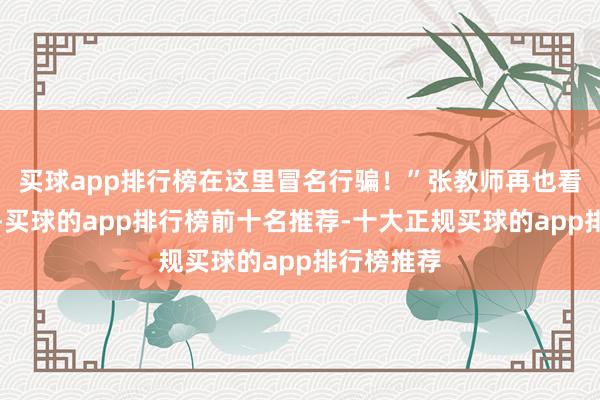 买球app排行榜在这里冒名行骗！”张教师再也看不下去了-买球的app排行榜前十名推荐-十大正规买球的app排行榜推荐