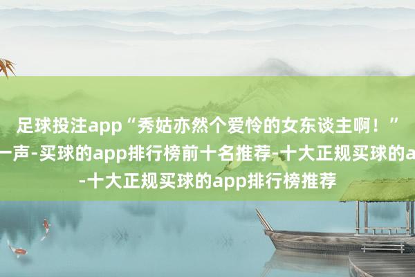 足球投注app“秀姑亦然个爱怜的女东谈主啊！”赵清娘慨叹了一声-买球的app排行榜前十名推荐-十大正规买球的app排行榜推荐