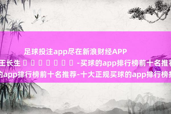 足球投注app尽在新浪财经APP            						职守裁剪：王长生 							-买球的app排行榜前十名推荐-十大正规买球的app排行榜推荐