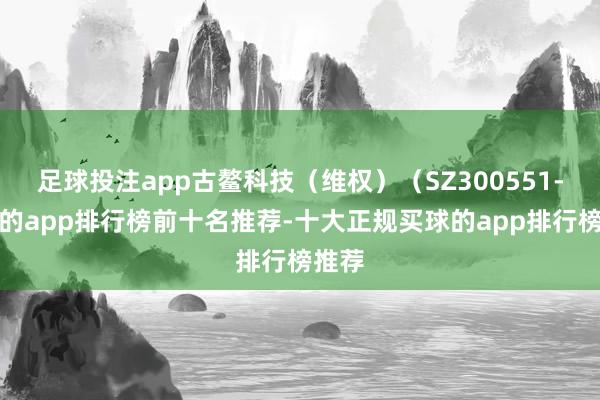 足球投注app古鳌科技（维权）（SZ300551-买球的app排行榜前十名推荐-十大正规买球的app排行榜推荐