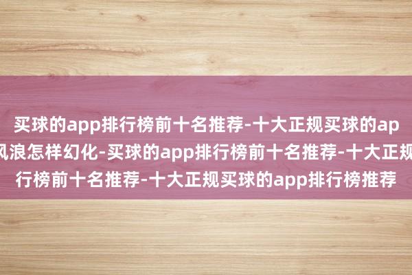 买球的app排行榜前十名推荐-十大正规买球的app排行榜推荐无论外洋风浪怎样幻化-买球的app排行榜前十名推荐-十大正规买球的app排行榜推荐