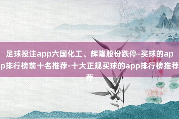 足球投注app六国化工、辉隆股份跌停-买球的app排行榜前十名推荐-十大正规买球的app排行榜推荐