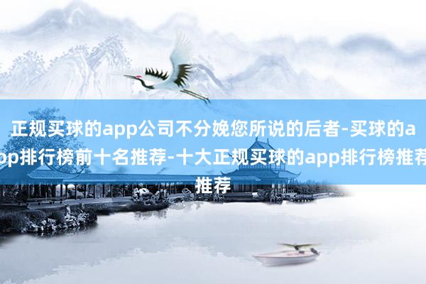 正规买球的app公司不分娩您所说的后者-买球的app排行榜前十名推荐-十大正规买球的app排行榜推荐