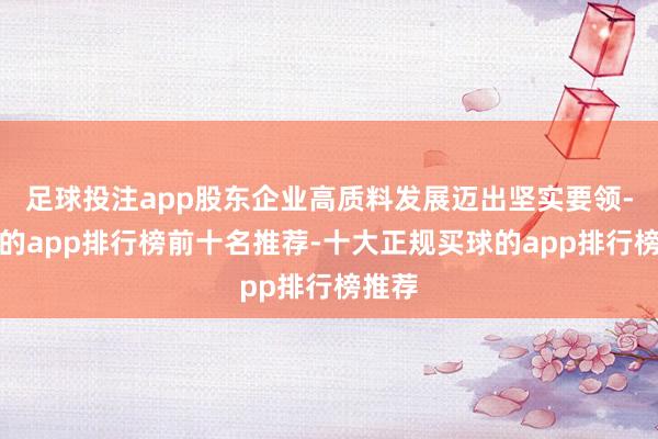 足球投注app股东企业高质料发展迈出坚实要领-买球的app排行榜前十名推荐-十大正规买球的app排行榜推荐