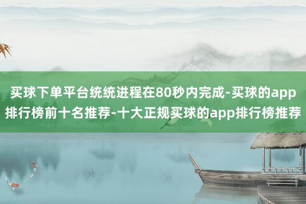 买球下单平台统统进程在80秒内完成-买球的app排行榜前十名推荐-十大正规买球的app排行榜推荐