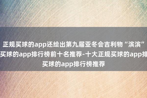 正规买球的app还绘出第九届亚冬会吉利物“滨滨”“妮妮”-买球的app排行榜前十名推荐-十大正规买球的app排行榜推荐