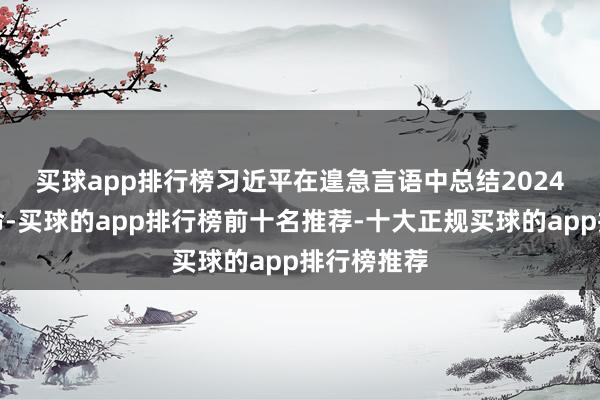 买球app排行榜　　习近平在遑急言语中总结2024年经济使命-买球的app排行榜前十名推荐-十大正规买球的app排行榜推荐
