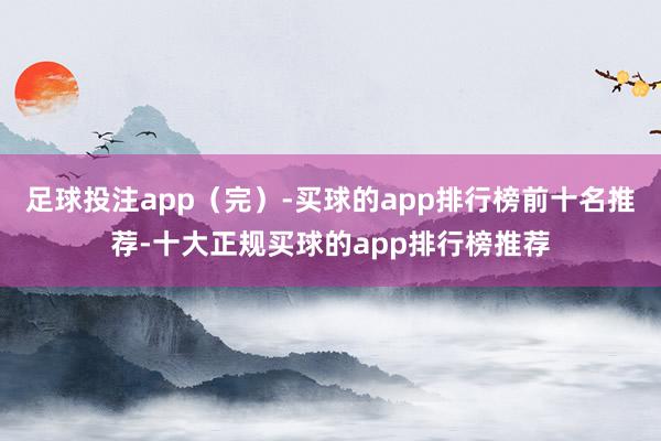 足球投注app（完）-买球的app排行榜前十名推荐-十大正规买球的app排行榜推荐