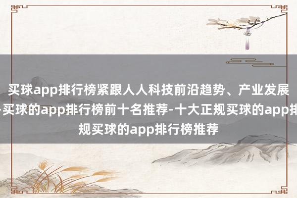 买球app排行榜紧跟人人科技前沿趋势、产业发展热门规模-买球的app排行榜前十名推荐-十大正规买球的app排行榜推荐