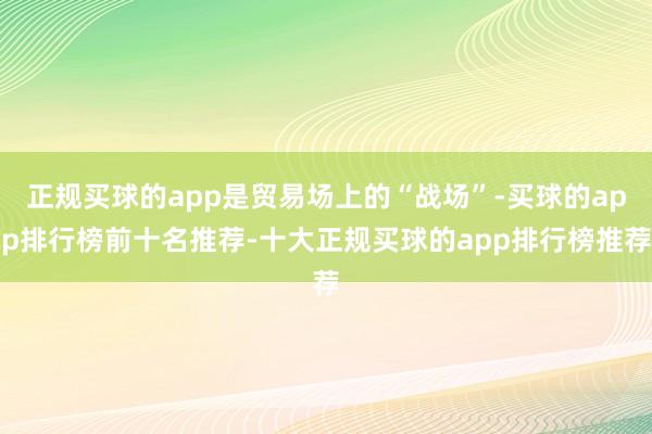 正规买球的app是贸易场上的“战场”-买球的app排行榜前十名推荐-十大正规买球的app排行榜推荐