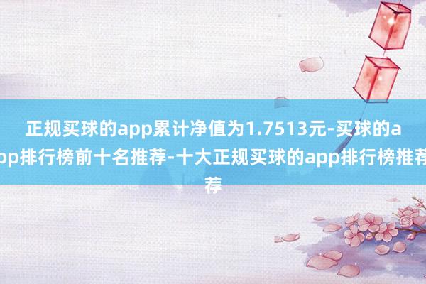 正规买球的app累计净值为1.7513元-买球的app排行榜前十名推荐-十大正规买球的app排行榜推荐