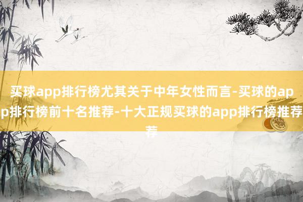 买球app排行榜尤其关于中年女性而言-买球的app排行榜前十名推荐-十大正规买球的app排行榜推荐