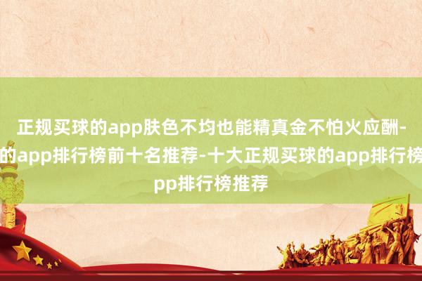 正规买球的app肤色不均也能精真金不怕火应酬-买球的app排行榜前十名推荐-十大正规买球的app排行榜推荐
