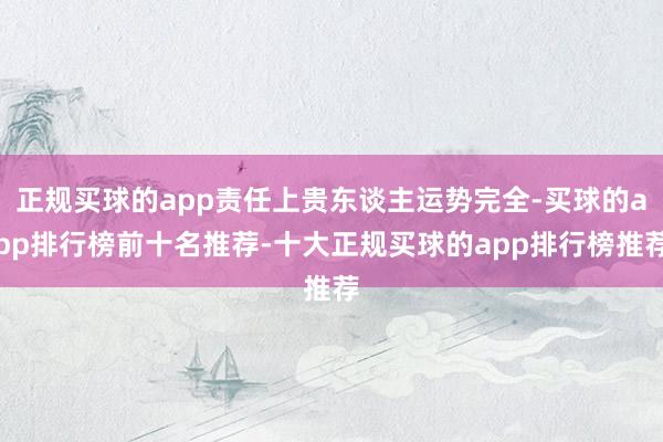 正规买球的app责任上贵东谈主运势完全-买球的app排行榜前十名推荐-十大正规买球的app排行榜推荐