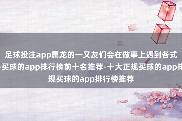 足球投注app属龙的一又友们会在做事上遇到各式好的契机-买球的app排行榜前十名推荐-十大正规买球的app排行榜推荐